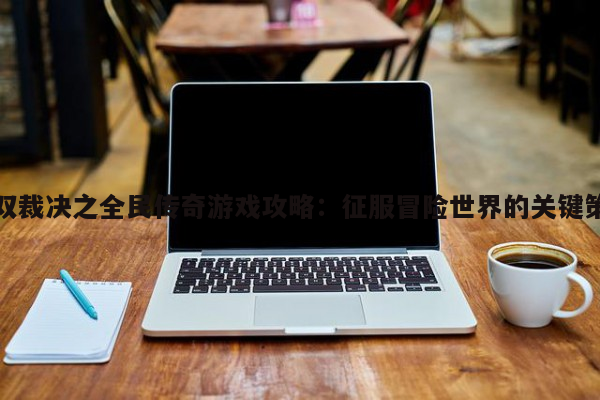 無雙裁決之全民傳奇游戲攻略：征服冒險(xiǎn)世界的關(guān)鍵策略